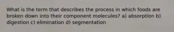 What is the term that describes the process in which foods are broken down into their component molecules? a) absorption b) digestion c) elimination d) segmentation