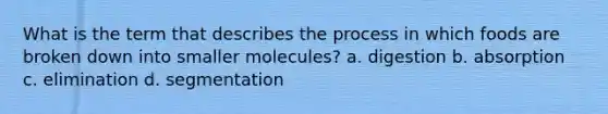 What is the term that describes the process in which foods are broken down into smaller molecules? a. digestion b. absorption c. elimination d. segmentation