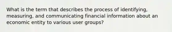 What is the term that describes the process of identifying, measuring, and communicating financial information about an economic entity to various user groups?