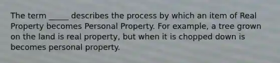 The term _____ describes the process by which an item of Real Property becomes Personal Property. For example, a tree grown on the land is real property, but when it is chopped down is becomes personal property.