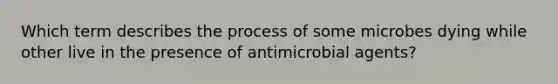 Which term describes the process of some microbes dying while other live in the presence of antimicrobial agents?