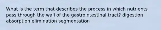 What is the term that describes the process in which nutrients pass through the wall of the gastrointestinal tract? digestion absorption elimination segmentation