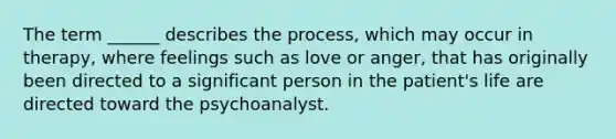 The term ______ describes the process, which may occur in therapy, where feelings such as love or anger, that has originally been directed to a significant person in the patient's life are directed toward the psychoanalyst.