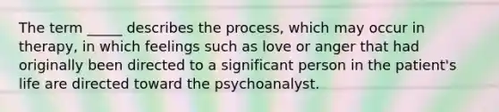 The term _____ describes the process, which may occur in therapy, in which feelings such as love or anger that had originally been directed to a significant person in the patient's life are directed toward the psychoanalyst.