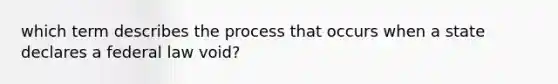 which term describes the process that occurs when a state declares a federal law void?