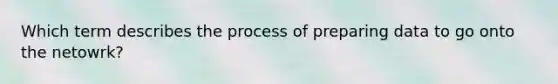 Which term describes the process of preparing data to go onto the netowrk?