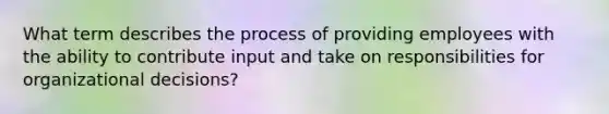 What term describes the process of providing employees with the ability to contribute input and take on responsibilities for organizational decisions?