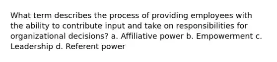 What term describes the process of providing employees with the ability to contribute input and take on responsibilities for organizational decisions? a. Affiliative power b. Empowerment c. Leadership d. Referent power