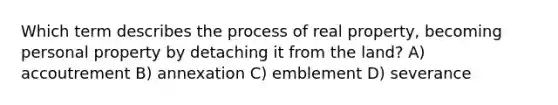 Which term describes the process of real property, becoming personal property by detaching it from the land? A) accoutrement B) annexation C) emblement D) severance