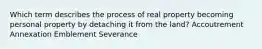 Which term describes the process of real property becoming personal property by detaching it from the land? Accoutrement Annexation Emblement Severance