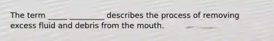 The term _____ _________ describes the process of removing excess fluid and debris from the mouth.