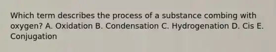 Which term describes the process of a substance combing with oxygen? A. Oxidation B. Condensation C. Hydrogenation D. Cis E. Conjugation