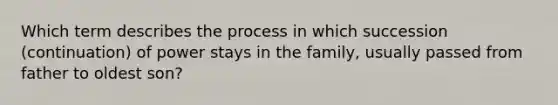 Which term describes the process in which succession (continuation) of power stays in the family, usually passed from father to oldest son?