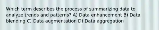 Which term describes the process of summarizing data to analyze trends and patterns? A) Data enhancement B) Data blending C) Data augmentation D) Data aggregation