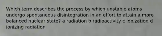 Which term describes the process by which unstable atoms undergo spontaneous disintegration in an effort to attain a more balanced nuclear state? a radiation b radioactivity c ionization d ionizing radiation