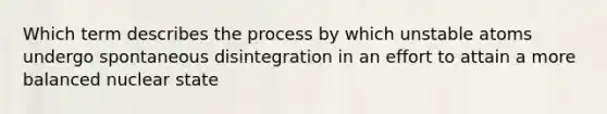 Which term describes the process by which unstable atoms undergo spontaneous disintegration in an effort to attain a more balanced nuclear state