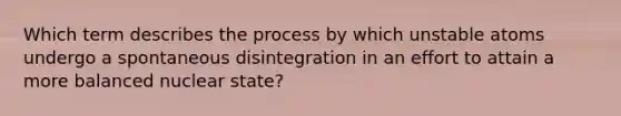 Which term describes the process by which unstable atoms undergo a spontaneous disintegration in an effort to attain a more balanced nuclear state?