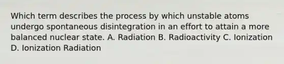 Which term describes the process by which unstable atoms undergo spontaneous disintegration in an effort to attain a more balanced nuclear state. A. Radiation B. Radioactivity C. Ionization D. Ionization Radiation