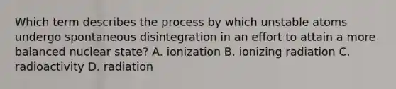 Which term describes the process by which unstable atoms undergo spontaneous disintegration in an effort to attain a more balanced nuclear state? A. ionization B. ionizing radiation C. radioactivity D. radiation