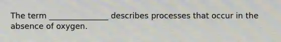 The term _______________ describes processes that occur in the absence of oxygen.
