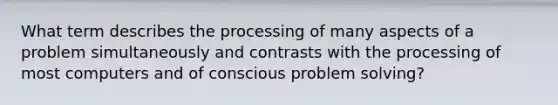 What term describes the processing of many aspects of a problem simultaneously and contrasts with the processing of most computers and of conscious problem solving?