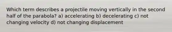 Which term describes a projectile moving vertically in the second half of the parabola? a) accelerating b) decelerating c) not changing velocity d) not changing displacement