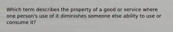 Which term describes the property of a good or service where one person's use of it diminishes someone else ability to use or consume it?