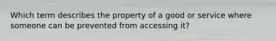 Which term describes the property of a good or service where someone can be prevented from accessing it?