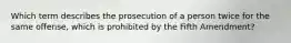 Which term describes the prosecution of a person twice for the same offense, which is prohibited by the Fifth Amendment?