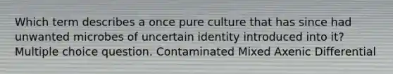 Which term describes a once pure culture that has since had unwanted microbes of uncertain identity introduced into it? Multiple choice question. Contaminated Mixed Axenic Differential