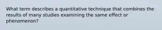 What term describes a quantitative technique that combines the results of many studies examining the same effect or phenomenon?