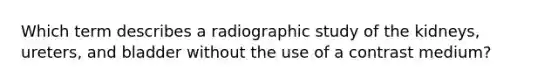 Which term describes a radiographic study of the kidneys, ureters, and bladder without the use of a contrast medium?