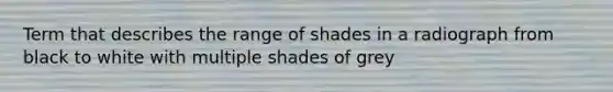 Term that describes the range of shades in a radiograph from black to white with multiple shades of grey