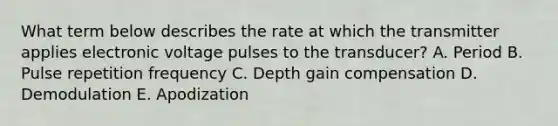 What term below describes the rate at which the transmitter applies electronic voltage pulses to the transducer? A. Period B. Pulse repetition frequency C. Depth gain compensation D. Demodulation E. Apodization