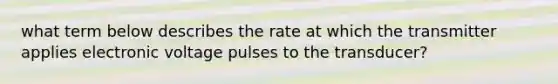 what term below describes the rate at which the transmitter applies electronic voltage pulses to the transducer?