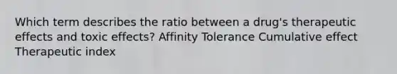 Which term describes the ratio between a drug's therapeutic effects and toxic effects? Affinity Tolerance Cumulative effect Therapeutic index