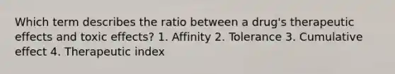 Which term describes the ratio between a drug's therapeutic effects and toxic effects? 1. Affinity 2. Tolerance 3. Cumulative effect 4. Therapeutic index