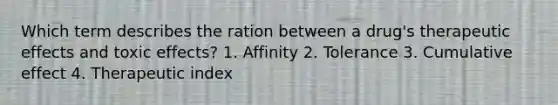 Which term describes the ration between a drug's therapeutic effects and toxic effects? 1. Affinity 2. Tolerance 3. Cumulative effect 4. Therapeutic index