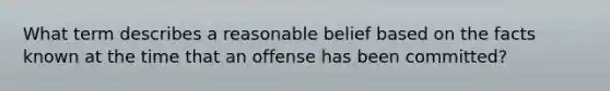 What term describes a reasonable belief based on the facts known at the time that an offense has been committed?