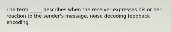 The term _____ describes when the receiver expresses his or her reaction to the sender's message. noise decoding feedback encoding