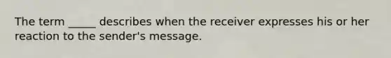 The term _____ describes when the receiver expresses his or her reaction to the sender's message.