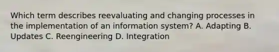 Which term describes reevaluating and changing processes in the implementation of an information system? A. Adapting B. Updates C. Reengineering D. Integration