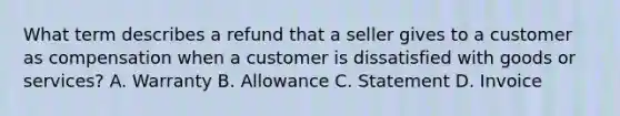 What term describes a refund that a seller gives to a customer as compensation when a customer is dissatisfied with goods or services? A. Warranty B. Allowance C. Statement D. Invoice