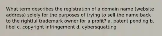 What term describes the registration of a domain name (website address) solely for the purposes of trying to sell the name back to the rightful trademark owner for a profit? a. patent pending b. libel c. copyright infringement d. cybersquatting