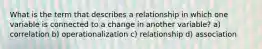 What is the term that describes a relationship in which one variable is connected to a change in another variable? a) correlation b) operationalization c) relationship d) association