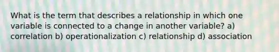 What is the term that describes a relationship in which one variable is connected to a change in another variable? a) correlation b) operationalization c) relationship d) association