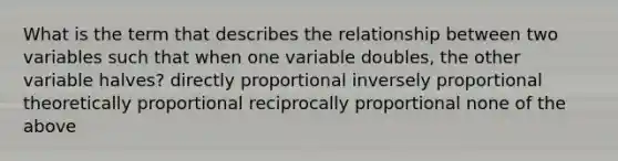 What is the term that describes the relationship between two variables such that when one variable doubles, the other variable halves? directly proportional inversely proportional theoretically proportional reciprocally proportional none of the above