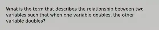 What is the term that describes the relationship between two variables such that when one variable doubles, the other variable doubles?