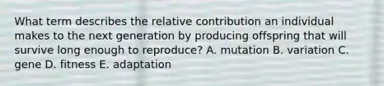 What term describes the relative contribution an individual makes to the next generation by producing offspring that will survive long enough to reproduce? A. mutation B. variation C. gene D. fitness E. adaptation