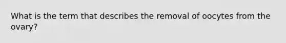 What is the term that describes the removal of oocytes from the ovary?